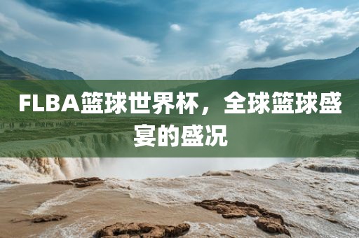 FLBA篮球世界杯，全球篮球盛宴的盛况