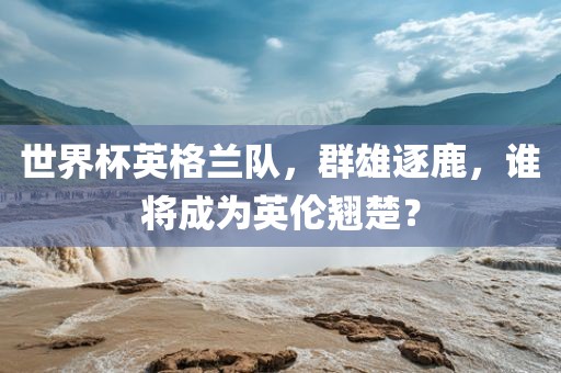 世界杯英格兰队，群雄逐鹿，谁将成为英伦翘楚？