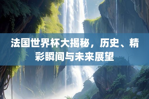 法国世界杯大揭秘，历史、精彩瞬间与未来展望