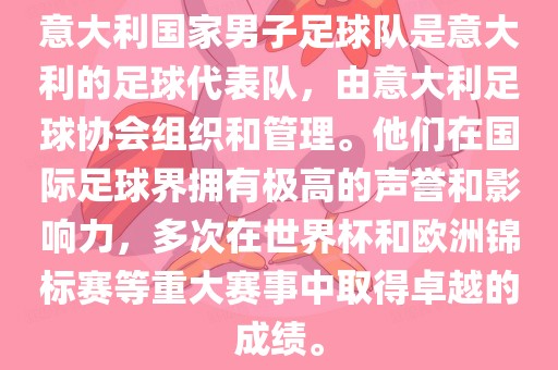 意大利国家男子足球队是意大利的足球代表队，由意大利足球协会组织和管理。他们在国际足球界拥有极高的声誉和影响力，多次在世界杯和欧洲锦标赛等重大赛事中取得卓越的成绩。